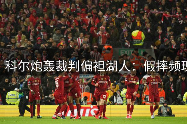 科尔炮轰裁判偏袒湖人：假摔频现导致比赛不公